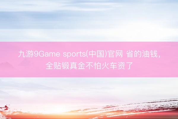 九游9Game sports(中国)官网 省的油钱，全贴锻真金不怕火车资了