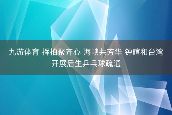 九游体育 挥拍聚齐心 海峡共芳华 钟暄和台湾开展后生乒乓球疏通