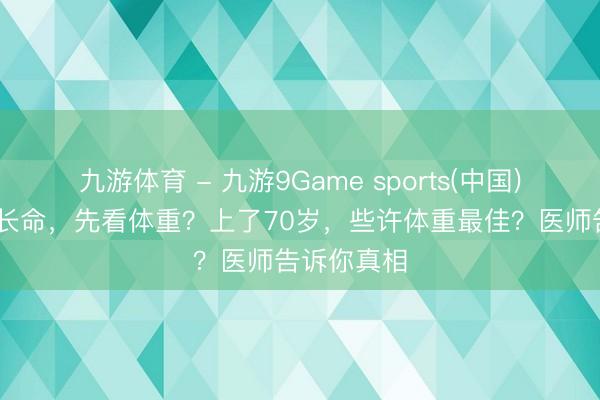 九游体育 - 九游9Game sports(中国)官网 长不长命，先看体重？上了70岁，些许体重最佳？医师告诉你真相