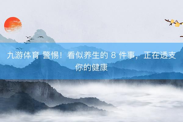 九游体育 警惕！看似养生的 8 件事，正在透支你的健康