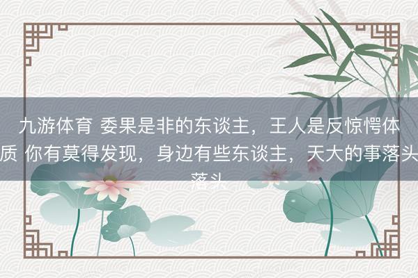 九游体育 委果是非的东谈主，王人是反惊愕体质 你有莫得发现，身边有些东谈主，天大的事落头