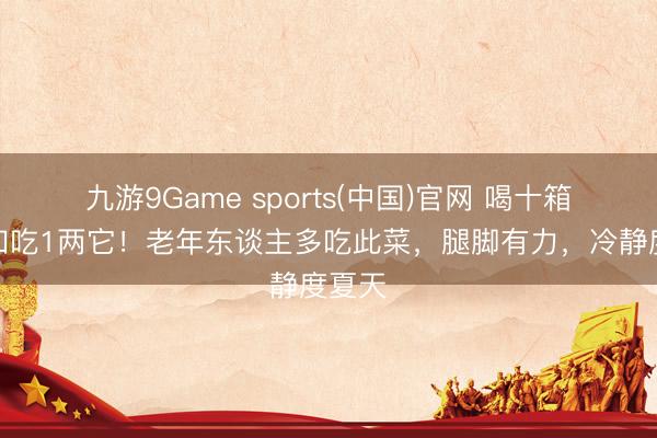 九游9Game sports(中国)官网 喝十箱奶不如吃1两它！老年东谈主多吃此菜，腿脚有力，冷静度夏天