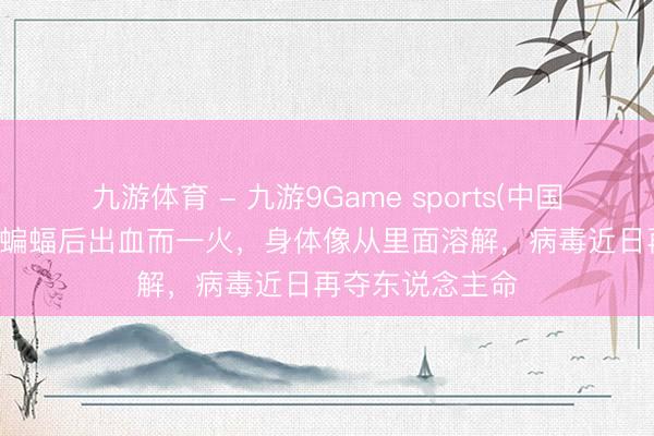 九游体育 - 九游9Game sports(中国)官网 男孩煮食蝙蝠后出血而一火，身体像从里面溶解，病毒近日再夺东说念主命