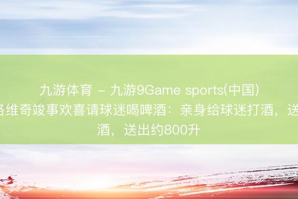 九游体育 - 九游9Game sports(中国)官网 德米洛维奇竣事欢喜请球迷喝啤酒：亲身给球迷打酒，送出约800升