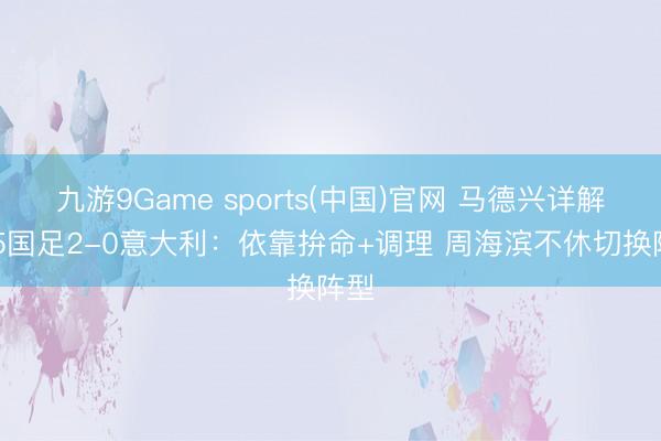 九游9Game sports(中国)官网 马德兴详解U15国足2-0意大利：依靠拚命+调理 周海滨不休切换阵型