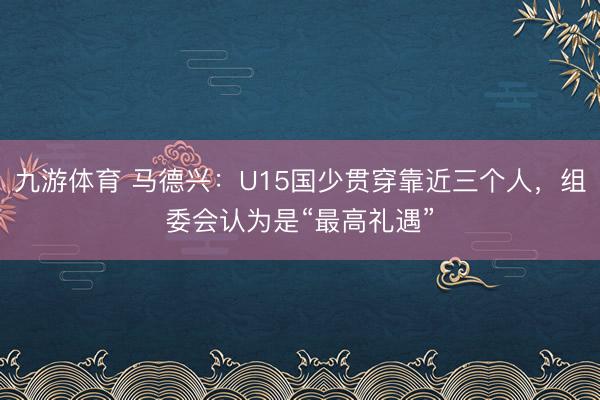 九游体育 马德兴：U15国少贯穿靠近三个人，组委会认为是“最高礼遇”