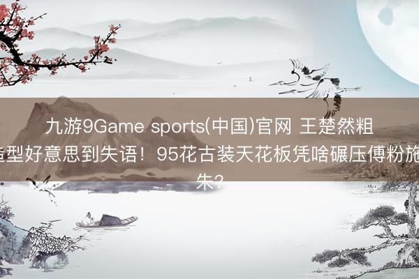九游9Game sports(中国)官网 王楚然粗布造型好意思到失语！95花古装天花板凭啥碾压傅粉施朱？