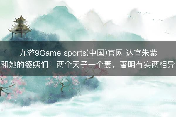 九游9Game sports(中国)官网 达官朱紫和她的婆姨们：两个天子一个妻，著明有实两相异