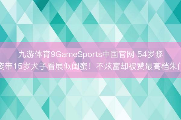 九游体育9GameSports中国官网 54岁黎姿带15岁犬子看展似闺蜜！不炫富却被赞最高档朱门