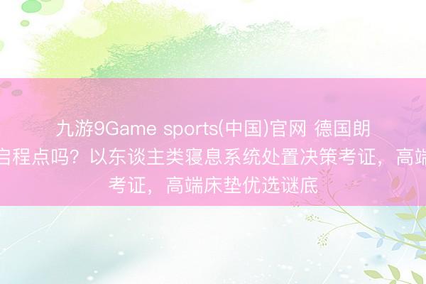 九游9Game sports(中国)官网 德国朗乐福床垫值得启程点吗？以东谈主类寝息系统处置决策考证，高端床垫优选谜底