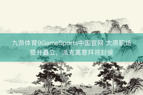 九游体育9GameSports中国官网 太原职场提升矗立，派克寓意拜将封侯