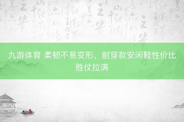 九游体育 柔韧不易变形，耐穿款安闲鞋性价比胜仗拉满