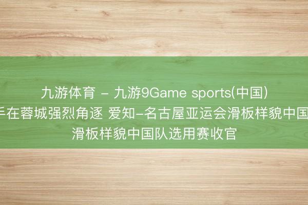 九游体育 - 九游9Game sports(中国)官网 75名选手在蓉城强烈角逐 爱知-名古屋亚运会滑板样貌中国队选用赛收官