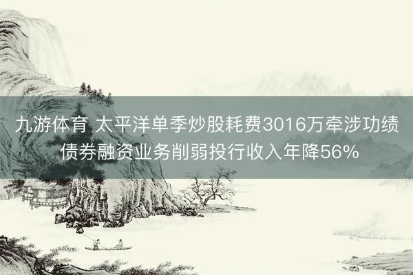 九游体育 太平洋单季炒股耗费3016万牵涉功绩 债券融资业务削弱投行收入年降56%