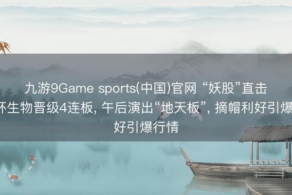 九游9Game sports(中国)官网 “妖股”直击: 四环生物晋级4连板, 午后演出“地天板”, 摘帽利好引爆行情