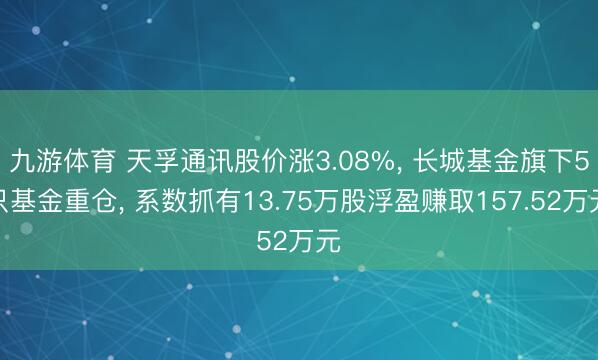 九游体育 天孚通讯股价涨3.08%， 长城基金旗下5只基金重仓， 系数抓有13.75万股浮盈赚取157.52万元