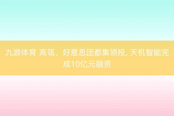 九游体育 高瓴、好意思团都集领投， 天机智能完成10亿元融资