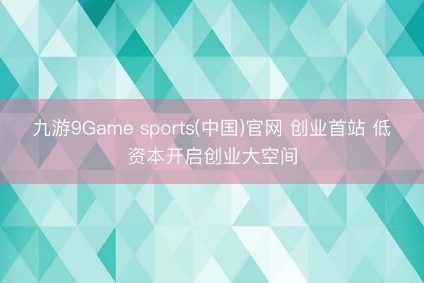 九游9Game sports(中国)官网 创业首站 低资本开启创业大空间