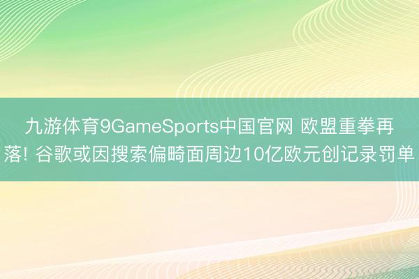 九游体育9GameSports中国官网 欧盟重拳再落! 谷歌或因搜索偏畸面周边10亿欧元创记录罚单