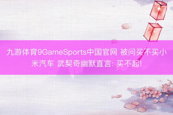 九游体育9GameSports中国官网 被问买不买小米汽车 武契奇幽默直言: 买不起!