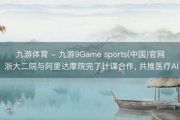 九游体育 - 九游9Game sports(中国)官网 浙大二院与阿里达摩院完了计谋合作， 共推医疗AI