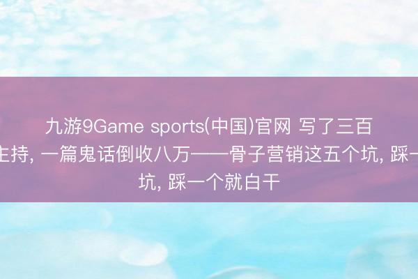 九游9Game sports(中国)官网 写了三百篇没东谈主持, 一篇鬼话倒收八万——骨子营销这五个坑, 踩一个就白干