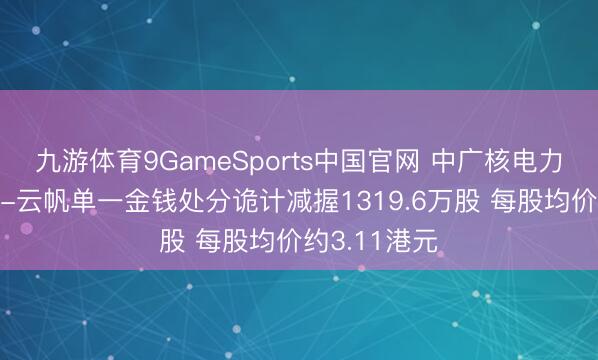 九游体育9GameSports中国官网 中广核电力遭中信证券-云帆单一金钱处分诡计减握1319.6万股 每股均价约3.11港元