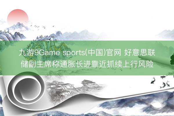 九游9Game sports(中国)官网 好意思联储副主席称通胀长进靠近抓续上行风险