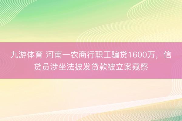 九游体育 河南一农商行职工骗贷1600万，信贷员涉坐法披发贷款被立案窥察