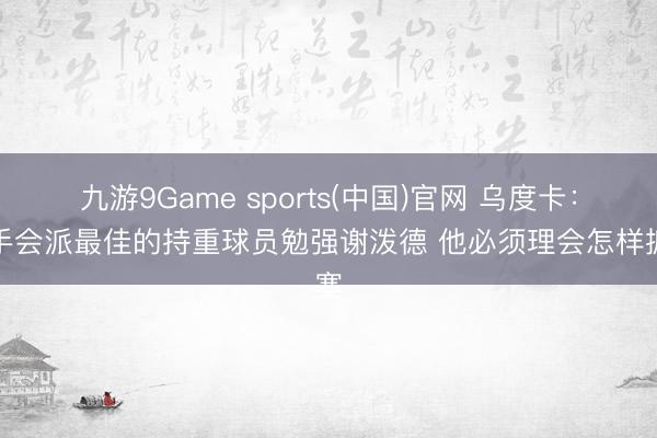 九游9Game sports(中国)官网 乌度卡：敌手会派最佳的持重球员勉强谢泼德 他必须理会怎样搪塞