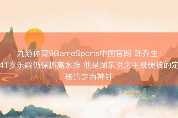 九游体育9GameSports中国官网 韩乔生：詹姆斯41岁乐龄仍保抓高水准 他是湖东说念主最硬核的定海神针