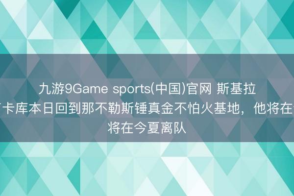 九游9Game sports(中国)官网 斯基拉：预测卢卡库本日回到那不勒斯锤真金不怕火基地，他将在今夏离队