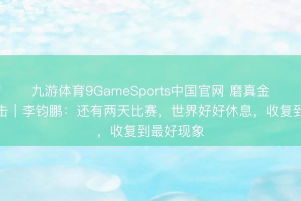 九游体育9GameSports中国官网 磨真金不怕火直击｜李钧鹏：还有两天比赛，世界好好休息，<a href=