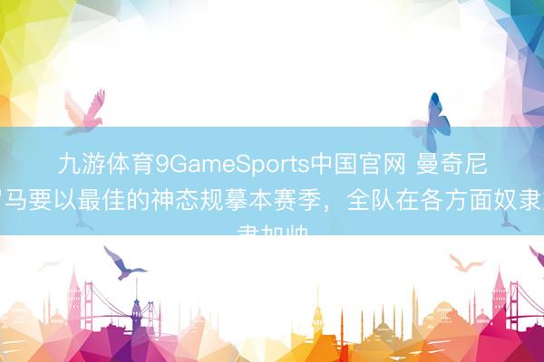 九游体育9GameSports中国官网 曼奇尼：罗马要以最佳的神态规摹本赛季，全队在各方面奴隶加帅