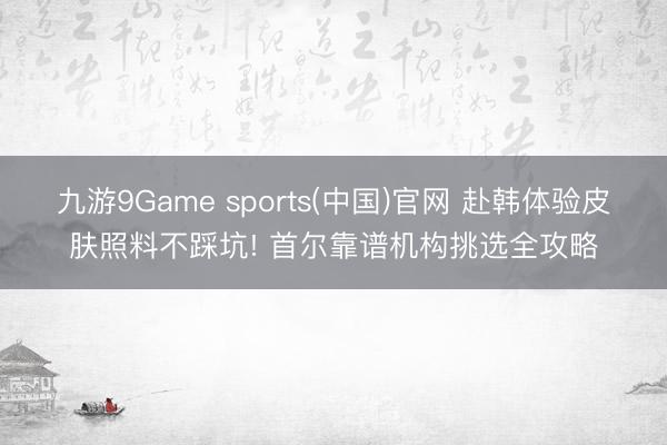 九游9Game sports(中国)官网 赴韩体验皮肤照料不踩坑! 首尔靠谱机构挑选全攻略