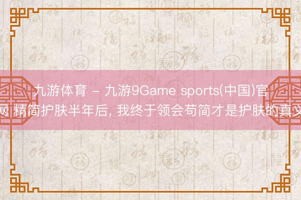九游体育 - 九游9Game sports(中国)官网 精简护肤半年后， 我终于领会苟简才是护肤的真义