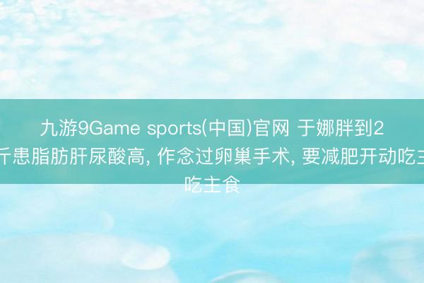 九游9Game sports(中国)官网 于娜胖到210斤患脂肪肝尿酸高， 作念过卵巢手术， 要减肥开动吃主食