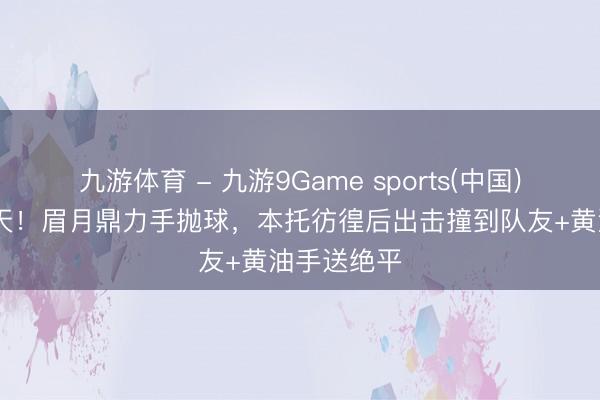 九游体育 - 九游9Game sports(中国)官网 太逆天！眉月鼎力手抛球，本托彷徨后出击撞到队友+黄油手送绝平