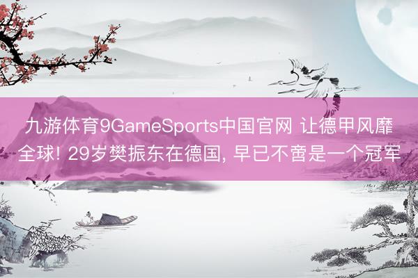 九游体育9GameSports中国官网 让德甲风靡全球! 29岁樊振东在德国， 早已不啻是一个冠军