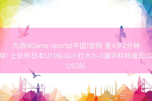 九游9Game sports(中国)官网 差4岁2分钟扳2球! 土伦杯日本U19队以小打大3-3逼平科特迪瓦U23队