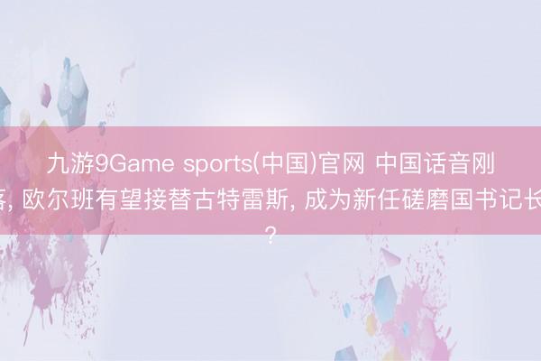九游9Game sports(中国)官网 中国话音刚落， 欧尔班有望接替古特雷斯， 成为新任磋磨国书记长?