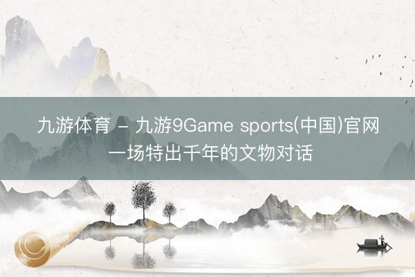 九游体育 - 九游9Game sports(中国)官网 一场特出千年的文物对话
