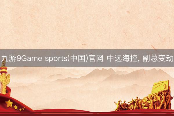 九游9Game sports(中国)官网 中远海控， 副总变动