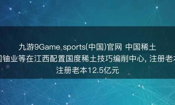 九游9Game sports(中国)官网 中国稀土集团、中国铀业等在江西配置国度稀土技巧编削中心， 注册老本12.5亿元