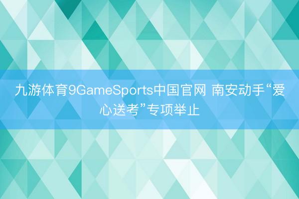 九游体育9GameSports中国官网 南安动手“爱心送考”专项举止