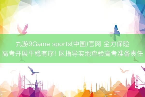 九游9Game sports(中国)官网 全力保险高考开展平稳有序! 区指导实地查验高考准备责任