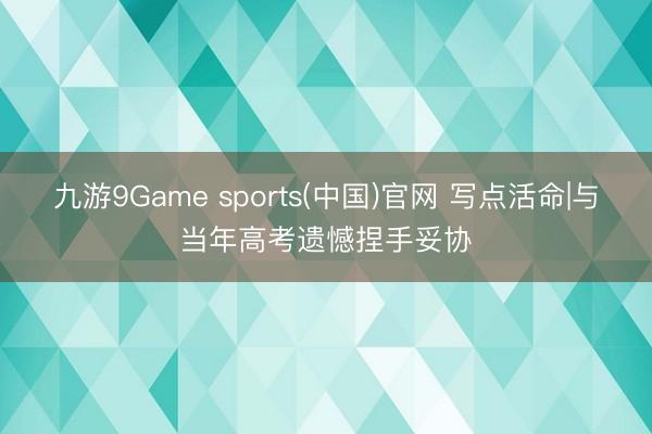 九游9Game sports(中国)官网 写点活命|与当年高考遗憾捏手妥协