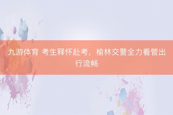 九游体育 考生释怀赴考，榆林交警全力看管出行流畅