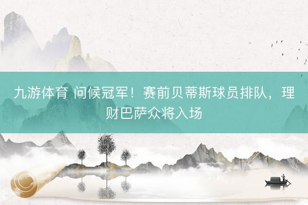 九游体育 问候冠军！赛前贝蒂斯球员排队，理财巴萨众将入场