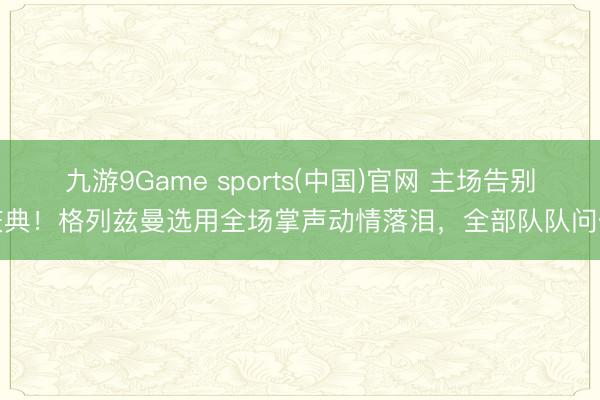 九游9Game sports(中国)官网 主场告别庆典！格列兹曼选用全场掌声动情落泪，全部队队问候